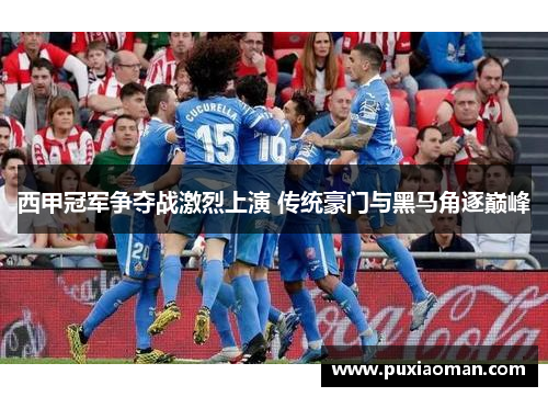 西甲冠军争夺战激烈上演 传统豪门与黑马角逐巅峰